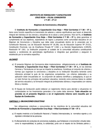 INSTITUTO DE FORMACION Y CAPACITACION
                                CRUZ ROJA – FILIAL CORRIENTES
                                         I T 30 – IT 11

                                Régimen de Convivencia y Disciplina

        El Instituto de Formación y Capacitación Cruz Roja – Filial Corrientes I T 30 – IT 1,
tiene como función específica la transmisión de saberes y valores significativos que hacen al desarrollo
integral del individuo en las ciencias y disciplinas de la salud y como persona. Para tal fin, el Instituto
de Formación y Capacitación Cruz Roja – Filial Corrientes I T 30 – IT 1, debe garantizar el
cumplimiento de sus objetivos, expectativas de logros y proyectos como comunidad educativa en un
Régimen de Convivencia y Disciplina que debe estar encuadrado dentro de lo prescripto por la
Constitución Nacional, Ley de Educación Nacional N° 26.206, Ley de Educación Superior Nº 24.521,
Constitución Provincial, Ley de Enseñanza Privada N° 3.582 y su Decreto Reglamentario 2.045/93,
Resolución N° 1561. La Institución propende al cuidado de la comunidad educativa constituyendo
espacios y condiciones de aprendizajes significativos e integrales que garanticen y aseguren lo
establecido por la normativa específica.

ALCANCE

   a) El presente Régimen de Convivencia debe implementarse obligatoriamente en el Instituto de
      Formación y Capacitación Cruz Roja – Filial Corrientes I T 30 – IT 1, en las distintas
      Carreras y Tecnicaturas en las que se imparte la enseñanza. Constituye el conjunto de criterios y
      normas que organizan la convivencia y disciplina en la Institución Educativa teniendo como
      referencia principal la guía de los organismos competentes. Los criterios elaborados y su
      aplicación están encuadrados en la conjunción de saberes científicos y pedagógicos, lo que en
      un todo forman los principios del quehacer educativo, teniendo como premisa básica la calidad
      del servicio educativo y la formación integral de profesionales idóneos y responsables con valores
      éticos y morales.

   b) El Equipo de Conducción podrá elaborar un reglamento interno para atender a situaciones no
      contempladas en los lineamientos generales a los cuales debe atenerse. Toda situación no
      prevista en el presente Régimen o en el reglamento interno será resuelta por el
      Equipo de Conducción.

CAPITULO I: OBLIGACIONES COLECTIVAS

      Son obligaciones colectivas y concurrentes de los miembros de la comunidad educativa del
Instituto de Formación y Capacitación Cruz Roja – Filial Corrientes I T 30 – IT 1:

   a) El respeto irrestricto a la Constitución Nacional y Tratados Internacionales, la normativa vigente y a la
      dignidad e intimidad de las personas.

   b) El afianzamiento de conductas de convivencia ciudadana, que fortalezcan e incrementen virtudes tales
      como la responsabilidad, la justicia, la solidaridad, junto con el respeto de los Símbolos patrios y
                                                                                                             1
 