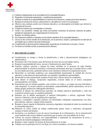 c) Colaborar solidariamente en las actividades de la Comunidad Educativa.
d) Propender a la formación capacitación y actualización permanente.
e) Afianzar el sentido de la responsabilidad en el ejercicio de la docencia y respeto por la tarea educativa.
f) Respetar la jurisdicción técnica, administrativa y disciplina así como la vía jerárquica.
g) Observar una conducta acorde con la función educativa y no desempeñar actividades que afecten la
   dignidad del docente.
h) Cumplir los horarios que correspondan a su función.
i) Asistir a los encuentros -siempre que exista convocatoria- (reuniones de personal, reuniones de padres,
   jornadas de capacitación, etc.) organizadas por la institución.
j) Respetar los símbolos patrios.
k) Ser respetuosos solidarios y tolerantes con los demás miembros de la comunidad educativa.
l) Llevar en alto el buen nombre de la Institución, con la presencia, respeto y participación en todo tipo de
   actividades que se realicen fuera de la Institución.
m) Cumplimentar la documentación indispensable requerida por la Institución en tiempo y forma.
n) No fumar en el ámbito escolar, en presencia de los alumnos.


3) DICTADO DE CLASES:

a) Cumplimentar en tiempo y forma la planificación y toda y documentación pedagógica y/o
   administrativa.
b) Presentarse diez (10) minutos antes del horario de inicio de sus actividades áulicas.
c) Respetar la puntualidad del inicio, recesos y finalización de cada Cátedra.
d) Exponer, explicar, ejercitar y repasar los temas incluidos en el proyecto de cada Cátedra,
   proporcionando la asistencia necesaria y orientación permanente para que se puedan llevar a cabo
   las actividades previstas, pudiendo utilizar como alternativa afianzar la comprensión lectora.
e) Desarrollar su actividad académica con responsabilidad manteniendo la calidad del servicio
   educativo y una educación personalizada, con equidad e igualdad de oportunidades.
f) Desarrollar la clase manteniendo siempre el buen trato y decoro hacia los estudiantes.
g) Estar abierto al dialogo, recepcionar inquietudes, evacuar dudas en el marco conceptual
   correspondiente a la Cátedra.
h) Instrumentar que los trabajos grupales, sean escritos y/u orales y, se asigne una nota individual a
   cada integrante. La misma valorara su desempeño, responsabilidad, aportes particulares, rol en el
   trabajo grupal, producción, bibliografía alternativa.
i) Informar al alumno las calificaciones parciales, de trabajos prácticos planificados y toda otra
   evaluación sumativa que se considere pertinente.
j) Informar con la debida anticipación el material bibliográfico a utilizar, sugiriendo Titulo,
   Autor/es, Editorial y año de la publicación respectiva.
k) Apoyar y acompañar a aquellos alumnos con dificultades, trabajando conjuntamente con ellos,
   para afianzar, mejorar y superar dicha situación.
l) Respetar y hacer respetar la libertad de conciencia, dignidad e intimidad de todos los miembros de
   la comunidad educativa.
m) Mantener un clima cordial de trabajo estableciendo pautas claras y coherentes salvaguardo
   siempre el interés del alumno.
n) Incorporar a su enseñanza el uso de nuevas tecnologías de la información y de la comunicación
   como también todo recurso didáctico pertinente que se ajuste a las necesidades de la clase.
o) Utilizar los recursos didácticos con responsabilidad y respetando los mecanismos de envío y
   recepción de material pedagógico informatizado.
p) Respetar y hacer respetar las normas de buena prácticas en el aula,
q) Trabajar con los principios de la Cruz Roja, los valores acordados y los buenos modales.
                                                                                                     3
 