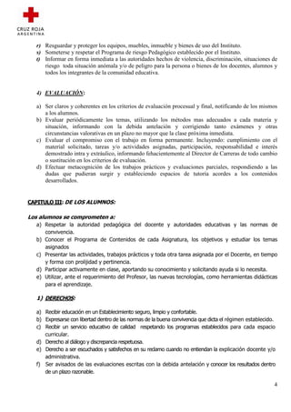 r) Resguardar y proteger los equipos, muebles, inmueble y bienes de uso del Instituto.
  s) Someterse y respetar el Programa de riesgo Pedagógico establecido por el Instituto.
  t) Informar en forma inmediata a las autoridades hechos de violencia, discriminación, situaciones de
     riesgo toda situación anómala y/o de peligro para la persona o bienes de los docentes, alumnos y
     todos los integrantes de la comunidad educativa.


  4) EVALUACIÓN:

  a) Ser claros y coherentes en los criterios de evaluación procesual y final, notificando de los mismos
     a los alumnos.
  b) Evaluar periódicamente los temas, utilizando los métodos mas adecuados a cada materia y
     situación, informando con la debida antelación y corrigiendo tanto exámenes y otras
     circunstancias valorativas en un plazo no mayor que la clase próxima inmediata.
  c) Evaluar el compromiso con el trabajo en forma permanente. Incluyendo: cumplimiento con el
     material solicitado, tareas y/o actividades asignadas, participación, responsabilidad e interés
     demostrado intra y extráulico, informando fehacientemente al Director de Carreras de todo cambio
     o sustitución en los criterios de evaluación.
  d) Efectuar metacognición de los trabajos prácticos y evaluaciones parciales, respondiendo a las
     dudas que pudieran surgir y estableciendo espacios de tutoría acordes a los contenidos
     desarrollados.


CAPITULO III: DE LOS ALUMNOS:

Los alumnos se comprometen a:
  a) Respetar la autoridad pedagógica del docente y autoridades educativas y las normas de
     convivencia.
  b) Conocer el Programa de Contenidos de cada Asignatura, los objetivos y estudiar los temas
     asignados
  c) Presentar las actividades, trabajos prácticos y toda otra tarea asignada por el Docente, en tiempo
     y forma con prolijidad y pertinencia.
  d) Participar activamente en clase, aportando su conocimiento y solicitando ayuda si lo necesita.
  e) Utilizar, ante el requerimiento del Profesor, las nuevas tecnologías, como herramientas didácticas
     para el aprendizaje.

  1) DERECHOS:

  a) Recibir educación en un Establecimiento seguro, limpio y confortable.
  b) Expresarse con libertad dentro de las normas de la buena convivencia que dicta el régimen establecido.
  c) Recibir un servicio educativo de calidad respetando los programas establecidos para cada espacio
     curricular.
  d) Derecho al diálogo y discrepancia respetuosa.
  e) Derecho a ser escuchados y satisfechos en su reclamo cuando no entiendan la explicación docente y/o
     administrativa.
  f) Ser avisados de las evaluaciones escritas con la debida antelación y conocer los resultados dentro
     de un plazo razonable.

                                                                                                          4
 
