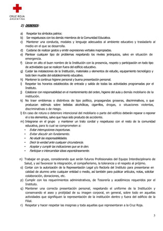 2) DEBERES:

a)    Respetar los símbolos patrios:
b)    Ser respetuosos con los demás miembros de la Comunidad Educativa.
c)    Mantener una conducta, modales y lenguaje adecuados al ambiente educativo y trasladarlo al
     medio en el que se desarrolla.
d) Cuidarse de realizar gestos y emitir expresiones verbales inapropiadas.
e) Plantear cualquier tipo de problemas respetando los niveles jerárquicos, salvo en situación de
     emergencia.
f) Llevar en alto el buen nombre de la Institución con la presencia, respeto y participación en todo tipo
     de actividades que se realicen fuera del edificio educativo.
g) Cuidar las instalaciones de la Institución, materiales y elementos de estudio, equipamiento tecnológico y
     todo bien mueble del establecimiento educativo.
h) Mantener la continua higiene personal y buena presentación personal.
i) Respetar los horarios establecidos de entrada y salida de todas las actividades programadas por el
     Instituto.
j) Colaborar con responsabilidad en el mantenimiento del orden, higiene del aula y demás mobiliario de la
     institución.
k) No traer emblemas o distintivos de tipo político, propagandas groseras, discriminativos, o que
     produzcan estímulo sobre bebidas alcohólicas, cigarrillos, drogas, o situaciones violentas,
     discriminativas o de riesgo.
l) En caso de rotura o deterioro intencional del mobiliario o parte del edificio deberán reparar o reponer
     el o los elementos, salvo que haya sido producto de accidente.
m) Integrarse en el grupo y mantener un trato cordial y respetuoso con el resto de la comunidad
     educativa, para lo cual se comprometen a:
    • Evitar interrupciones inoportunas.
    • Evitar discutir sin fundamento.
    • No eludir las responsabilidades.
    • Decir la verdad ante cualquier circunstancia.
    • Aceptar y cumplir las indicaciones que se le den.
    • Participar e intercambiar ideas espontáneamente.

n) Trabajar en grupo, considerando que serán futuros Profesionales del Equipo Interdisciplinario de
    Salud, y así favorecer la integración, el compañerismo, la tolerancia y el respeto al prójimo.
 o) Contar con la autorización de la Representación Legal y/o Rectoría del Instituto para presentarse en
     calidad de alumno ante cualquier entidad o medio, así también para publicar artículos, notas, solicitar
     colaboración, donaciones, etc.
 p) Cumplir con los requerimientos administrativos, de Tesorería y académicos requeridos por el
     Instituto.
 q) Mantener una correcta presentación personal, respetando el uniforme de la Institución y
     conservando el aseo y prolijidad de su imagen corporal, en general, sobre todo en aquellas
     actividades que signifiquen la representación de la institución dentro y fuera del edificio de la
     Filial.
 r) Respetar y hacer respetar las insignias y toda aquellas que representaran a la Cruz Roja.


                                                                                                          5
 