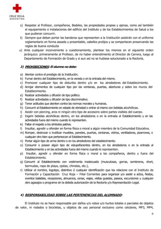 s) Respetar al Profesor, compañeros, Bedeles, las propiedades propias y ajenas, como así también
       el equipamiento e instalaciones del edificio del Instituto y de los Establecimientos de Salud a los
       que pudieran concurrir.
   t) Siempre que deban portar las banderas que representen a la Institución asistirán con el uniforme
       reglamentario en forma aseada y presentable, cabellos prolijos y se comportaran preservando las
       reglas de buena conducta
  u) Ante cualquier inconveniente o cuestionamiento, plantear los mismos en el siguiente orden
      jerárquico: primeramente al Profesor, de no haber entendimiento al Director de Carrera, luego al
      Departamento de Formación de Grado y si aun así no se hubiese solucionado a la Rectoría.

   3) PROHIBICIONES: El alumno no debe:

   a) Atentar contra el prestigio de la Institución.
   b) Fumar dentro del Establecimiento, en la vereda o en la entrada del mismo.
   c) Promover cualquier tipo de disturbio dentro y/o en los alrededores del Establecimiento.
   d) Arrojar elementos de cualquier tipo por las ventanas, puertas, aberturas y sobre los muros del
      Establecimiento.
   e) Realizar actividades y difusión de tipo político.
   f) Realizar actividades y difusión de tipo discriminativo.
   g) Tener actitudes que atenten contra las normas morales y humanas.
   h) Concurrir al Establecimiento en estado de ebriedad o entrar al mismo con bebidas alcohólicas.
   i) Asistir con piercing, aros ni ningún otro tipo de accesorio sobre partes visibles del cuerpo.
   j) Ingerir bebidas alcohólicas dentro, en los alrededores o en la entrada al Establecimiento y en las
      actividades fuera del mismo cuando lo representen.
   k) Faltar el respeto a los símbolos patrios.
   l) Insultar, agredir u ofender en forma física o moral a algún miembro de la Comunidad Educativa.
   m) Romper, destrozar o inutilizar muebles, paredes, puertas, ventanas, vidrios, ventiladores, pizarrones, o
      cualquier otro bien que pertenezcan al Establecimiento.
   n) Portar algún tipo de arma dentro o en los alrededores del establecimiento.
   o) Consumir o poseer algún tipo de estupefacientes dentro, en los alrededores o en la entrada al
      Establecimiento y en las actividades fuera del mismo cuando lo representen.
   p) Insultar, agredir u ofender en forma física o moral a los compañeros, dentro y fuera del
      Establecimiento.
   q) Concurrir al Establecimiento con vestimenta inadecuada (musculosas, gorras, sombreros, short,
      bermudas, ropa de playa, ojotas, chinelas, etc.),
   r) Utilizar el nombre, logotipo, distintivo ó cualquier identificación que los relacione con el Instituto de
      Formación y Capacitación Cruz Roja – Filial Corrientes para organizar y/o asistir a actos, fiestas,
      eventos bailables, recepciones, almuerzos, cenas, viajes, visitas guiadas, paseos, excursiones y cualquier
      otro agasajos o programa sin la debida autorización de la Rectoría y/o Representación Legal.



   4) RESPONSABILIDAD SOBRE LAS PERTENENCIAS DEL ALUMNADO:

       El Instituto no se hace responsable por daños y/o robos y/o hurtos totales o parciales de objetos
de valor, ni rodados o bicicletas, u objetos de uso personal exclusivo como celulares, MP3, MP4,

                                                                                                              6
 