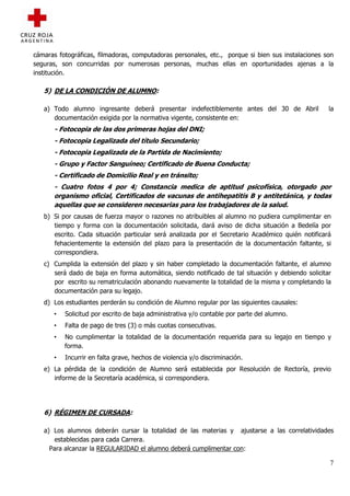cámaras fotográficas, filmadoras, computadoras personales, etc., porque si bien sus instalaciones son
seguras, son concurridas por numerosas personas, muchas ellas en oportunidades ajenas a la
institución.

   5) DE LA CONDICIÓN DE ALUMNO:

   a) Todo alumno ingresante deberá presentar indefectiblemente antes del 30 de Abril              la
      documentación exigida por la normativa vigente, consistente en:
       - Fotocopia de las dos primeras hojas del DNI;
       - Fotocopia Legalizada del título Secundario;
       - Fotocopia Legalizada de la Partida de Nacimiento;
       - Grupo y Factor Sanguíneo; Certificado de Buena Conducta;
       - Certificado de Domicilio Real y en tránsito;
       - Cuatro fotos 4 por 4; Constancia medica de aptitud psicofísica, otorgado por
       organismo oficial, Certificados de vacunas de antihepatitis B y antitetánica, y todas
       aquellas que se consideren necesarias para los trabajadores de la salud.
   b) Si por causas de fuerza mayor o razones no atribuibles al alumno no pudiera cumplimentar en
      tiempo y forma con la documentación solicitada, dará aviso de dicha situación a Bedelía por
      escrito. Cada situación particular será analizada por el Secretario Académico quién notificará
      fehacientemente la extensión del plazo para la presentación de la documentación faltante, si
      correspondiera.
   c) Cumplida la extensión del plazo y sin haber completado la documentación faltante, el alumno
      será dado de baja en forma automática, siendo notificado de tal situación y debiendo solicitar
      por escrito su rematriculación abonando nuevamente la totalidad de la misma y completando la
      documentación para su legajo.
   d) Los estudiantes perderán su condición de Alumno regular por las siguientes causales:
       •   Solicitud por escrito de baja administrativa y/o contable por parte del alumno.
       •   Falta de pago de tres (3) o más cuotas consecutivas.
       •   No cumplimentar la totalidad de la documentación requerida para su legajo en tiempo y
           forma.
       •   Incurrir en falta grave, hechos de violencia y/o discriminación.
   e) La pérdida de la condición de Alumno será establecida por Resolución de Rectoría, previo
      informe de la Secretaría académica, si correspondiera.




   6) RÉGIMEN DE CURSADA:

   a) Los alumnos deberán cursar la totalidad de las materias y ajustarse a las correlatividades
       establecidas para cada Carrera.
     Para alcanzar la REGULARIDAD el alumno deberá cumplimentar con:

                                                                                                   7
 