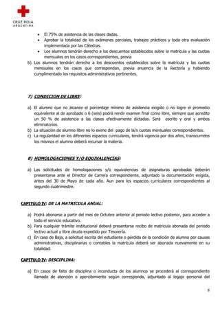 •  El 75% de asistencia de las clases dadas.
       •  Aprobar la totalidad de los exámenes parciales, trabajos prácticos y toda otra evaluación
          implementada por las Cátedras.
       • Los alumnos tendrán derecho a los descuentos establecidos sobre la matrícula y las cuotas
          mensuales en los casos correspondientes, previa
  b) Los alumnos tendrán derecho a los descuentos establecidos sobre la matrícula y las cuotas
     mensuales en los casos que correspondan, previa anuencia de la Rectoría y habiendo
     cumplimentado los requisitos administrativos pertinentes.




  7) CONDICION DE LIBRE:

  a) El alumno que no alcance el porcentaje mínimo de asistencia exigido o no logre el promedio
     equivalente al de aprobado o 6 (seis) podrá rendir examen final como libre, siempre que acredite
     un 50 % de asistencia a las clases efectivamente dictadas. Será escrito y oral y ambos
     eliminatorios.
  b) La situación de alumno libre no lo exime del pago de la/s cuotas mensuales correspondientes.
  c) La regularidad en los diferentes espacios curriculares, tendrá vigencia por dos años, transcurridos
     los mismos el alumno deberá recursar la materia.



  8) HOMOLOGACIONES Y/O EQUIVALENCIAS:

  a) Las solicitudes de homologaciones y/o equivalencias de asignaturas aprobadas deberán
     presentarse ante el Director de Carrera correspondiente, adjuntado la documentación exigida,
     antes del 30 de Mayo de cada año. Aun para los espacios curriculares correspondientes al
     segundo cuatrimestre.



CAPITULO IV: DE LA MATRICULA ANUAL:

  a) Podrá abonarse a partir del mes de Octubre anterior al periodo lectivo posterior, para acceder a
     todo el servicio educativo.
  b) Para cualquier trámite institucional deberá presentarse recibo de matricula abonada del periodo
     lectivo actual y libre deuda expedido por Tesorería.
  c) En caso de Baja, a solicitud escrita del estudiante o pérdida de la condición de alumno por causas
     administrativas, disciplinarias o contables la matrícula deberá ser abonada nuevamente en su
     totalidad.

CAPITULO IV: DISCIPLINA:

  a) En casos de falta de disciplina o inconducta de los alumnos se procederá al correspondiente
     llamado de atención o apercibimiento según corresponda, adjuntado al legajo personal del


                                                                                                      8
 