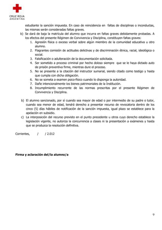 estudiante la sanción impuesta. En caso de reincidencia en faltas de disciplinas o inconductas,
      las mismas serán consideradas faltas graves.
   b) Se dará de baja la matrícula del alumno que incurra en faltas graves debidamente probadas. A
      los efectos del presente Régimen de Convivencia y Disciplina, constituyen faltas graves:
          1. Agresión física o exceso verbal sobre algún miembro de la comunidad educativa u otro
              alumno.
          2. Flagrantes comisión de actitudes delictivas y de discriminación étnica, racial, ideológica o
              social.
          3. Falsificación o adulteración de la documentación solicitada.
          4. Ser sometido a proceso criminal por hecho doloso siempre que se le haya dictado auto
              de prisión preventiva firme, mientras dure el proceso.
          5. No se presente a la citación del instructor sumarial, siendo citado como testigo y hasta
              que cumpla con dicha obligación.
          6. No se someta a examen psico-físico cuando lo disponga la autoridad.
          7. Dañe intencionalmente los bienes patrimoniales de la Institución.
          8. Incumplimiento recurrente de las normas prescritas por el presente Régimen de
              Convivencia y Disciplina.

    b) El alumno sancionado, por sí cuando sea mayor de edad o por intermedio de su padre o tutor,
       cuando sea menor de edad, tendrá derecho a presentar recurso de revocatoria dentro de los
       cinco (5) días hábiles de notificación de la sanción impuesta, igual plazo se establece para la
       apelación en subsidio.
    c) La interposición del recurso previsto en el punto precedente u otros cuyo derecho establece la
       legislación vigente, no autoriza la concurrencia a clases ni la presentación a exámenes y hasta
       que se produzca la resolución definitiva.

Corrientes,    /     / 2.012




Firma y aclaración del/la alumno/a




                                                                                                       9
 