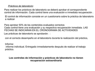 Los controles de información y prácticos de laboratorio no tienen recuperacion extraordinaria Prácticos de laboratorio : Para realizar los prácticos de laboratorio se deberá aprobar el correspondiente control de información. Cada control tiene una evaluación e inmediata recuperación . El control de información consiste en un cuestionario sobre la práctica de laboratorio a realizar Para aprobar 50% de los contenidos evaluados correctos Cada control tiene una evaluación y su respectiva recuperación inmediata. LAS FECHAS SE INDICARAN EN EL CRONOGRAMA DE ACTIVIDADES  Las prácticas de laboratorio se aprobarán:  : con el correcto desempeño en el laboratorio durante la realización del práctico,  Informe:  informe individual. Entregado inmediatamente después de realizar el trabajo práctico.  