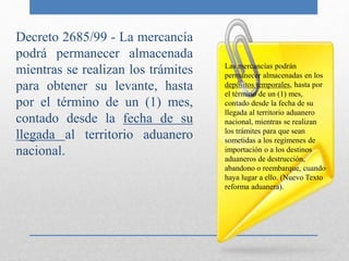 Decreto 2685/99 - La mercancía
podrá permanecer almacenada
mientras se realizan los trámites
para obtener su levante, hasta
por el término de un (1) mes,
contado desde la fecha de su
llegada al territorio aduanero
nacional.
Las mercancías podrán
permanecer almacenadas en los
depósitos temporales, hasta por
el término de un (1) mes,
contado desde la fecha de su
llegada al territorio aduanero
nacional, mientras se realizan
los trámites para que sean
sometidas a los regímenes de
importación o a los destinos
aduaneros de destrucción,
abandono o reembarque, cuando
haya lugar a ello. (Nuevo Texto
reforma aduanera).
 
