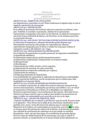 TITULO VII.
                          REGIMEN DE EXPORTACION
                                   CAPITULO I.
                          DISPOSICIONES GENERALES
ARTICULO 260. AMBITO DE APLICACIÓN.
Las disposiciones contenidas en este Título conforman el régimen bajo el cual se
regula la exportación de mercancías.
ARTICULO 261. EXPORTACIÓN.
Es la salida de mercancías del territorio aduanero nacional con destino a otro
país. También se considera exportación, además de las operaciones
expresamente consagradas como tales en este Decreto, la salida de mercancías a
una Zona Franca Industrial de Bienes y de Servicios, en los términos previstos
en el presente Decreto.
ARTICULO 262. ADUANAS Y RUTAS PARA EXPORTACIONES ESPECIALES.
La Dirección de Impuestos y Aduanas Nacionales podrá disponer que
determinadas mercancías sólo puedan ser exportadas por aduanas
especialmente designadas para el efecto y señalar las rutas para realizar el
transporte cuando a ello hubierd <sic> lugar.
ARTICULO 263. MODALIDADES DE EXPORTACIÓN.
En el régimen de exportación se pueden presentar las siguientes modalidades:
a) Exportación definitiva;
b) Exportación temporal para perfeccionamiento pasivo;
c) Exportación temporal para reimportación en el mismo estado;
d) Reexportación;
e) Reembarque;
f) Exportación por tráfico postal y envíos urgentes;
g) Exportación de muestras sin valor comercial;
h) Exportaciones temporales realizadas por viajeros;
i) Exportación de menajes y,
j) Programas Especiales de Exportación.
A las modalidades de exportación se aplicarán las disposiciones contempladas
para la exportación definitiva, con las excepciones que se señalen para cada
modalidad en el presente Título.
ARTICULO 264. SALIDA DE RESERVAS INTERNACIONALES.
No se considera exportación, la salida del territorio aduanero nacional de las
reservas internacionales, conformadas por divisas convertibles y oro, en virtud
de operaciones efectuadas por el Banco de la República con organismos
financieros internacionales y otras instituciones del exterior, derivadas de sus
funciones de banca central o que se realicen para facilitar las operaciones de
pago y crédito, de conformidad con lo previsto en la Ley 31 de 1992.
ARTÍCULO 264-1. SALIDA DE OBRAS DE ARTE.
<Artículo modificado por el artículo 3 del Decreto 1530 de 2008. El nuevo texto
es el siguiente:> Para efectos de la salida de las mercancías clasificables en las
partidas 9701, 9702 y 9703 del arancel de aduanas que en concepto del
Ministerio de la Cultura, de conformidad con lo previsto en la Ley 397 de 1997,
no formen parte del patrimonio cultural de la Nación, el declarante presentará
una solicitud de autorización de embarque en la que señale su cantidad,
descripción y valor, sin que haya lugar a la constitución de garantía alguna.
En los eventos de salida temporal de las mercancías a las que se refiere el
presente artículo, su reimportación en el mismo Estado podrá adelantarse en
 