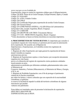 www.vuce.gov.co en el módulo de
Exportaciones, tenga en cuenta los siguientes códigos para el diligenciamiento
Código 250 SGP: Países de la Unión Europea, Europa Oriental, Japón y Canadá
Código 257 PANAMÁ
Código 251 ATPA: Estados Unidos
Código 258 CHILE
Código 252 Certificado Origen para exportación de textiles Unión Europea
Código 260 Terceros Países
Código 255 COMUNIDAD ANDINA y ALADI (Países de Latinoamérica
incluyendo Cuba, excepto Argentina, Brasil, Uruguay).
Código 271 CARICOM
Código 256 GRUPO DE LOS TRES: Únicamente México
Código 273 CAN - MERCOSUR (Argentina, Brasil, Uruguay).
* Estos documentos se hacen en forma electrónica no necesitan imprimirse.
4. PROCEDIMIENTOS DE VISTOS BUENOS: Es importante que consulte si
su producto requiere de vistos buenos y/o permisos previos para la autorización
de la exportación. De acuerdo con el Régimen de
Importaciones y Exportaciones, en Colombia existen tres regímenes de
exportación:
1. Régimen de Libre Exportación: por regla general la exportación de bienes
desde Colombia no requiere
autorizaciones previas.
2. Régimen de Exportaciones sujetas a vistos buenos: por excepción únicamente
requieren de visto bueno
previo a la obtención del registro de exportación ciertos productos señalados
taxativamente en actos
administrativos proferidos por diferentes entidades gubernamentales tales como
el Ministerio de
Comercio, Industria y Turismo (Mincomercio), el Ministerio de Minas y Energía,
el ICA, etc.
3. Régimen de Prohibida Exportación: con el fin de proteger el patrimonio
cultural de la Nación constituido
por todos los bienes y valores culturales que son expresión de la nacionalidad
colombiana, el gobierno
se reserva la facultad de impedir la salida del territorio colombiano de algunas
mercancías que puedan
vulnerar este patrimonio.
Estos deben ser tramitados antes de presentar la declaración de exportación
(DEX DECLARACION DE
EXPORTACION) ante la DIAN.

 