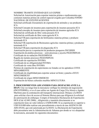 NOMBRE TRAMITE ENTIDAD QUE LO EXPIDE
Solicitud de Autorización para exportar materias primas o medicamentos que
contienen materias primas de control especial exigidos por Colombia FONDO
NACIONAL DE ESTUPEFACIENTES
Solicitud certificado Zoosanitario de exportación de animales y sus productos
ICA
Solicitud Concepto de insumos para exportación de insumos pecuarios ICA
Solicitud concepto de insumos para exportación de insumos agrícolas ICA
Solicitud de certificado de libre venta pecuario ICA
Solicitud de certificado de libre venta agrícola ICA
Solicitud VB para exportación de fertilizantes materias primas y producto
terminado ICA
Solicitud VB exportación de Bioinsumos agrícolas: materias primas y productos
terminado ICA
Solicitud VB para exportación de plaguicidas ICA
Autorización previa a exportación de productos pesqueros INCODER
Exportación de piedras preciosas – semi preciosas y joyería INGEOMINAS
Certificado de no radiación INGEOMINAS
Regalía de metales preciosos INGEOMINAS
Certificado de exportación INVIMA
Certificado de no obligatoriedad INVIMA
Certificado de venta libre INVIMA
Permiso de exportación de espécimenes no listados en los apéndices CITES
MINAMBIENTE
Certificado de elegibilidad para exportar azúcar en bruto y panela a EEUU
MINCOMERCIO
Certificado de origen MINCOMERCIO
Exportación de bienes culturales muebles MINCULTURA
5. PROCEDIMIENTOS ADUANEROS PARA DESPACHO ANTE LA
DIAN: Una vez tenga lista la mercancía verifique los términos de negociación
(INCOTERMS) y si es el caso utilice un Agente de Carga (Vía Aérea) o Agente
Marítimo para la contratación del transporte internacional. Diríjase a la DIAN
para solicitar clave de acceso al Sistema Muisca para que diligencie la solicitud
de autorización de embarque. Compre el formulario Declaración de ExportaciónDEX (Cód. 62.003.2000), , diligéncielo y tramítelo directamente si su
exportación tiene un valor inferior a USD$10.000. Si su exportación es superior a
USD $10.000 debe realizar este procedimiento a través de una AGENCIA DE
ADUANAS, que esté autorizada por la DIAN. La Declaración de Exportación
debe presentarse ante la Administración de Aduanas por donde se va a despachar
la mercancía, anexando los siguientes documentos:

 