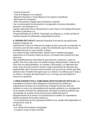 · Factura Comercial
· Lista de Empaque (si se requiere)
· Registros Sanitarios o Vistos Buenos (sí lo requiere el producto)
· Documento de Transporte
· Otros documentos exigidos para el producto a exportar
Una vez presentados los documentos e incorporados al sistema informático
aduanero, este determina si se
requiere inspección física o documental, la cual se hace en las bodegas del puerto
de salida, la aerolínea o en
el lugar habilitado por la DIAN. Terminada esta diligencia y si todo esta bien la
mercancía puede ser embarcada y despachada al exterior.
6. MEDIOS DE PAGO El mercado financiero le da más de una opción para
asegurar el pago de sus
exportaciones. Claro, no sobra que investigue un poco acerca de su comprador en
el exterior, pero de todos modos, acuda a los instrumentos que le ofrecen estas
entidades para que no vaya a perder su dinero.
Los medios de pago internacionales, aquellos que se emplean para pagar
operaciones en el exterior, tienen un acceso y un manejo más sencillo de lo que
usted cree.
Muy probablemente ha oído hablar de giros directos, cobranzas y cartas de
crédito. Pues bien, todos estos son medios de pago internacionales. Cada uno de
ellos tiene sus particularidades, sus ventajas y desventajas y es importante que
usted, como actor del comercio exterior, tenga conocimiento de ellas para que
pueda decidir cuál le favorece más de acuerdo con una serie de criterios que debe
analizar como el tamaño del negocio que va a realizar, la confianza que le tenga a
su cliente, si le quiere dar financiación o no, y el riesgo que está dispuesto a
correr en su operación
7. PROCEDIMIENTOS CAMBIARIOS (REINTEGRO DE DIVISAS): Los
exportadores de bienes deben diligenciar la declaración de cambio por
exportaciones de bienes en el momento de reintegrar las divisas, bien sea
mediante su venta a los intermediarios del mercado cambiario o su consignación
en las cuentas corrientes de compensación, utilizando el numeral cambiario que
corresponda, de acuerdo con las instrucciones establecidas para el
diligenciamiento de la misma. En la declaración de cambio, los exportadores
dejarán constancia de los datos relativos a:
· La (s) declaración (es) de exportación definitiva (s), cuando estén disponibles en
la fecha de la venta de
las divisas.
· Los valores efectivamente reintegrados.
· Los gastos en que se haya incurrido.

 