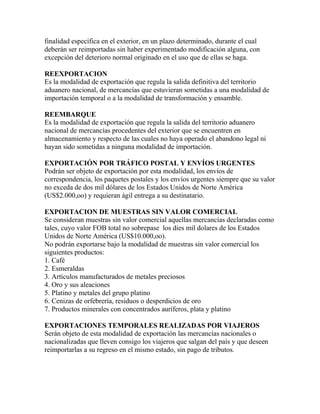 finalidad específica en el exterior, en un plazo determinado, durante el cual
deberán ser reimportadas sin haber experimentado modificación alguna, con
excepción del deterioro normal originado en el uso que de ellas se haga.
REEXPORTACION
Es la modalidad de exportación que regula la salida definitiva del territorio
aduanero nacional, de mercancías que estuvieran sometidas a una modalidad de
importación temporal o a la modalidad de transformación y ensamble.
REEMBARQUE
Es la modalidad de exportación que regula la salida del territorio aduanero
nacional de mercancías procedentes del exterior que se encuentren en
almacenamiento y respecto de las cuales no haya operado el abandono legal ni
hayan sido sometidas a ninguna modalidad de importación.
EXPORTACIÓN POR TRÁFICO POSTAL Y ENVÍOS URGENTES
Podrán ser objeto de exportación por esta modalidad, los envíos de
correspondencia, los paquetes postales y los envíos urgentes siempre que su valor
no exceda de dos mil dólares de los Estados Unidos de Norte América
(US$2.000,oo) y requieran ágil entrega a su destinatario.
EXPORTACION DE MUESTRAS SIN VALOR COMERCIAL
Se consideran muestras sin valor comercial aquellas mercancías declaradas como
tales, cuyo valor FOB total no sobrepase los dies mil dolares de los Estados
Unidos de Norte América (US$10.000,oo).
No podrán exportarse bajo la modalidad de muestras sin valor comercial los
siguientes productos:
1. Café
2. Esmeraldas
3. Artículos manufacturados de metales preciosos
4. Oro y sus aleaciones
5. Platino y metales del grupo platino
6. Cenizas de orfebrería, residuos o desperdicios de oro
7. Productos minerales con concentrados auríferos, plata y platino
EXPORTACIONES TEMPORALES REALIZADAS POR VIAJEROS
Serán objeto de esta modalidad de exportación las mercancías nacionales o
nacionalizadas que lleven consigo los viajeros que salgan del país y que deseen
reimportarlas a su regreso en el mismo estado, sin pago de tributos.

 