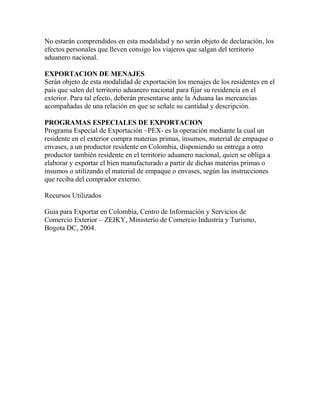 No estarán comprendidos en esta modalidad y no serán objeto de declaración, los
efectos personales que lleven consigo los viajeros que salgan del territorio
aduanero nacional.
EXPORTACION DE MENAJES
Serán objeto de esta modalidad de exportación los menajes de los residentes en el
país que salen del territorio aduanero nacional para fijar su residencia en el
exterior. Para tal efecto, deberán presentarse ante la Aduana las mercancías
acompañadas de una relación en que se señale su cantidad y descripción.
PROGRAMAS ESPECIALES DE EXPORTACION
Programa Especial de Exportación –PEX- es la operación mediante la cual un
residente en el exterior compra materias primas, insumos, material de empaque o
envases, a un productor residente en Colombia, disponiendo su entrega a otro
productor también residente en el territorio aduanero nacional, quien se obliga a
elaborar y exportar el bien manufacturado a partir de dichas materias primas o
insumos o utilizando el material de empaque o envases, según las instrucciones
que reciba del comprador externo.
Recursos Utilizados
Guia para Exportar en Colombia, Centro de Información y Servicios de
Comercio Exterior – ZEIKY, Ministerio de Comercio Industria y Turismo,
Bogota DC, 2004.

 