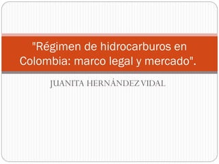 JUANITA HERNÁNDEZVIDAL
"Régimen de hidrocarburos en
Colombia: marco legal y mercado".
 