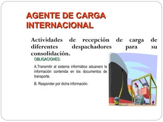 AGENTE DE CARGA
INTERNACIONAL
Actividades de recepción de carga                  de
diferentes     despachadores para                  su
consolidación.
 OBLIGACIONES:
 A.Transmitir al sistema informático aduanero la
 información contenida en los documentos de
 transporte.
 B. Responder por dicha información.
 