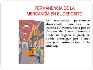 PERMANENCIA DE LA
MERCANCÍA EN EL DEPÓSITO
        La    mercancía      permanece
        almacenada      mientras      se
        tramita el levante, hasta por el
        término de 1 mes (contados
        desde su llegada al país), se
        puede prorrogar por 1 mes
        más (con autorización de la
        aduana).
 