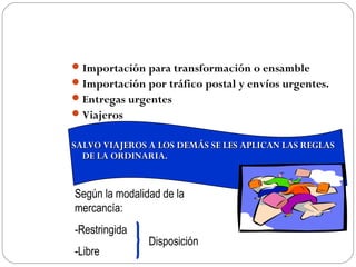  Importación para transformación o ensamble
 Importación por tráfico postal y envíos urgentes.
 Entregas urgentes
 Viajeros


SALVO VIAJEROS A LOS DEMÁS SE LES APLICAN LAS REGLAS
  DE LA ORDINARIA.


Según la modalidad de la
mercancía:
-Restringida
                Disposición
-Libre
 