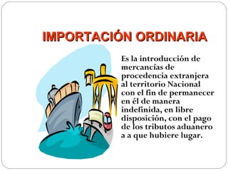 IMPORTACIÓN ORDINARIA
          Es la introducción de
          mercancías de
          procedencia extranjera
          al territorio Nacional
          con el fin de permanecer
          en él de manera
          indefinida, en libre
          disposición, con el pago
          de los tributos aduanero
          a a que hubiere lugar.
 
