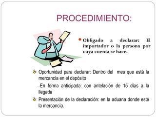PROCEDIMIENTO:

                    Obligado     a declarar: El
                      importador o la persona por
                      cuya cuenta se hace.


Oportunidad para declarar: Dentro del mes que está la
mercancía en el depósito
-En forma anticipada: con antelación de 15 días a la
llegada
Presentación de la declaración: en la aduana donde esté
la mercancía.
 