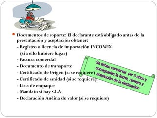 Documentos de soporte: El declarante está obligado antes de la
  presentación y aceptación obtener:
  - Registro o licencia de importación INCOMEX
    (si a ello hubiere lugar)
  - Factura comercial
                                          Se d
                                               eb
  - Documento de transporte               cons en cons
                                                          e
  - Certificado de Origen (si se requiere) ace ignarles la rvar por
                                              ptac                   5
  - Certificado de sanidad (si se requiere)        ión d fecha, n años y
                                                        e la       ú
                                                             decla mero y
  - Lista de empaque                                              ració
                                                                       n
  - Mandato si hay S.I.A
  - Declaración Andina de valor (si se requiere)
 