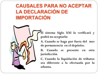 CAUSALES PARA NO ACEPTAR
LA DECLARACIÓN DE
IMPORTACIÓN

       El sistema Siglo XXI la verificará y
       podrá no aceptarla:
       A. Cuando se haga por fuera del mes
       de permanencia en el depósito.
       B. Cuando se presente en otra
       jurisdicción
       C. Cuando la liquidación de tributos
       sea diferente a la efectuada por la
       aduana.
 