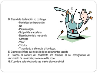 D. Cuando la declaración no contenga:
        - Modalidad de importación
        - Nit
        - País de origen
        - Subpartida arancelaria
        - Descripción de la mercancía
        - Cantidad
        - Valor
        - Tributos
        - Tratamiento preferencial si hay lugar.
E. Cuando se infiera que no es la de los documentos soporte
F. Cuando el nombre del declarante sea diferente al del consignatorio del
documento de transporte y no se acredite poder
G. Cuando el valor declarado sea inferior al precio oficial.
 