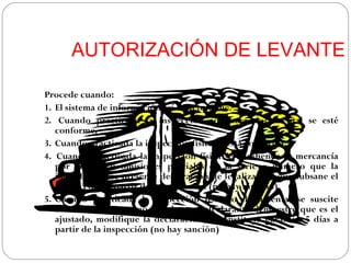 AUTORIZACIÓN DE LEVANTE

Procede cuando:
1. El sistema de información así lo determine.
2. Cuando practicada la inspección aduanera documental se esté
   conforme.
3. Cuando practicada la inspección física se está conforma.
4. Cuando practicada la inspección física se aprehenda la mercancía
   por errores u omisiones parciales en la serie o número que la
   identifican y se presente declaración de legalización que subsane el
   error: 5 días a partir de la inspección (no hay sanción).
5. Cuando practicada la inspección física o documental se suscite
   controversia en torno al valor y el declarante demuestre que es el
   ajustado, modifique la declaración, o constituya garantía: 5 días a
   partir de la inspección (no hay sanción)
 