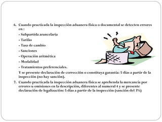 6. Cuando practicada la inspección aduanera física o documental se detecten errores
   en :
   - Subpartida arancelaria
   - Tarifas
   - Tasa de cambio
   - Sanciones
   - Operación aritmética
   - Modalidad
   - Tratamientos preferenciales.
   Y se presente declaración de corrección o constituya garantía: 5 días a partir de la
   inspección (no hay sanción).
7. Cuando practicada la inspección aduanera física se aprehenda la mercancía por
   errores u omisiones en la descripción, diferentes al numeral 4 y se presente
   declaración de legalización: 5 días a partir de la inspección (sanción del 3%)
 