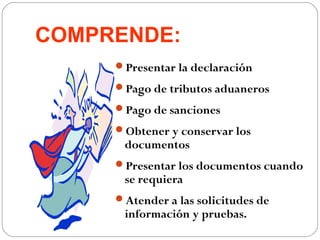 COMPRENDE:
     Presentar la declaración

     Pago de tributos aduaneros

     Pago de sanciones

     Obtener y conservar los
      documentos
     Presentar los documentos cuando
      se requiera
     Atender a las solicitudes de
      información y pruebas.
 