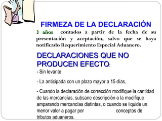 FIRMEZA DE LA DECLARACIÓN
3 años contados a partir de la fecha de su
presentación y aceptación, salvo que se haya
notificado Requerimiento Especial Aduanero.

DECLARACIONES QUE NO
PRODUCEN EFECTO:
- Sin levante
- La anticipada con un plazo mayor a 15 días.
- Cuando la declaración de corrección modifique la cantidad
de las mercancías, subsane descripción o la modifique
amparando mercancías distintas, o cuando se liquide un
menor valor a pagar por                conceptos de
tributos aduaneros.
 