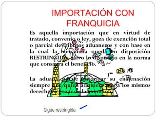 IMPORTACIÓN CON
            FRANQUICIA
Es aquella importación que en virtud de
tratado, convenio o ley, goza de exención total
o parcial de tributos aduaneros y con base en
la cual la mercancía queda en disposición
RESTRINGIDA, salvo lo dispuesto en la norma
que consagra el beneficio.

La aduana puede autorizar su enajenación
siempre que quien adquiera tenga los mismos
derechos a gozar de la exención.


     Sigue restringida
 