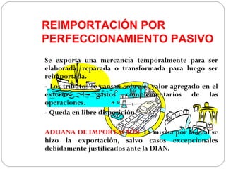 REIMPORTACIÓN POR
PERFECCIONAMIENTO PASIVO
Se exporta una mercancía temporalmente para ser
elaborada, reparada o transformada para luego ser
reimportada.
- Los tributos se cansan sobre el valor agregado en el
exterior + gastos complementarios de las
operaciones.
- Queda en libre disposición.

ADUANA DE IMPORTACIÓN: La misma por la cual se
hizo la exportación, salvo casos excepcionales
debidamente justificados ante la DIAN.
 
