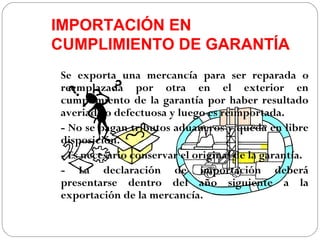 IMPORTACIÓN EN
CUMPLIMIENTO DE GARANTÍA
Se exporta una mercancía para ser reparada o
reemplazada por otra en el exterior en
cumplimiento de la garantía por haber resultado
averiada o defectuosa y luego es reimportada.
- No se pagan tributos aduaneros y queda en libre
disposición.
- Es necesario conservar el original de la garantía.
- La declaración de importación deberá
presentarse dentro del año siguiente a la
exportación de la mercancía.
 