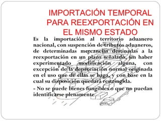 IMPORTACIÓN TEMPORAL
     PARA REEXPORTACIÓN EN
        EL MISMO ESTADO
Es la importación al territorio aduanero
nacional, con suspención de tributos aduaneros,
de determinadas mercancías destinadas a la
reexportación en un plazo señalado, sin haber
experimentado modificación alguna, con
excepción de la depreciación normal originada
en el uso que de ellas se haga, y con base en la
cual su disposición quedará restringida.
- No se puede bienes fungibles o que no puedan
identificarse plenamente
 