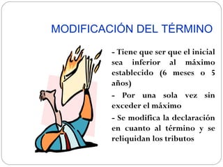 MODIFICACIÓN DEL TÉRMINO
        - Tiene que ser que el inicial
        sea inferior al máximo
        establecido (6 meses o 5
        años)
        - Por una sola vez sin
        exceder el máximo
        - Se modifica la declaración
        en cuanto al término y se
        reliquidan los tributos
 