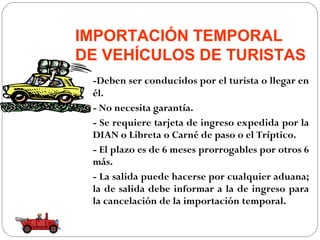 IMPORTACIÓN TEMPORAL
DE VEHÍCULOS DE TURISTAS
 -Deben ser conducidos por el turista o llegar en
 él.
 - No necesita garantía.
 - Se requiere tarjeta de ingreso expedida por la
 DIAN o Libreta o Carné de paso o el Tríptico.
 - El plazo es de 6 meses prorrogables por otros 6
 más.
 - La salida puede hacerse por cualquier aduana;
 la de salida debe informar a la de ingreso para
 la cancelación de la importación temporal.
 