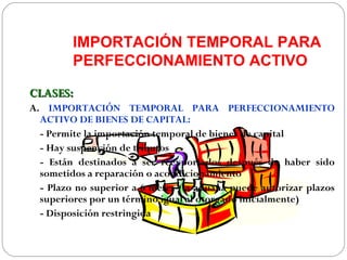 IMPORTACIÓN TEMPORAL PARA
         PERFECCIONAMIENTO ACTIVO

CLASES:
A. IMPORTACIÓN TEMPORAL PARA PERFECCIONAMIENTO
  ACTIVO DE BIENES DE CAPITAL:
  - Permite la importación temporal de bienes de capital
  - Hay suspención de tributos
  - Están destinados a ser reexportados después de haber sido
  sometidos a reparación o acondicionamiento
  - Plazo no superior a 6 meses (la aduana puede autorizar plazos
  superiores por un término igual al otorgado inicialmente)
  - Disposición restringida
 