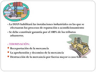- La DIAN habilitará las instalaciones industriales en las que se
   efectuaran los procesos de reparación o acondicionamiento
- Se debe constituir garantía por el 100% de los tributos
   aduaneros.

- TERMINACIÓN:
 Reexportación de la mercancía
 La aprehensión y decomiso de la mercancía
 Destrucción de la mercancía por fuerza mayor o caso fortuito.
 