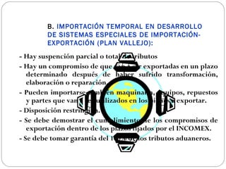B. IMPORTACIÓN TEMPORAL EN DESARROLLO
        DE SISTEMAS ESPECIALES DE IMPORTACIÓN-
        EXPORTACIÓN (PLAN VALLEJO):
- Hay suspención parcial o total de tributos
- Hay un compromiso de que van a ser exportadas en un plazo
   determinado después de haber sufrido transformación,
   elaboración o reparación.
- Pueden importarse también maquinaria, equipos, repuestos
   y partes que van a ser utilizados en los bienes a exportar.
- Disposición restringida.
- Se debe demostrar el cumplimiento de los compromisos de
   exportación dentro de los plazos fijados por el INCOMEX.
- Se debe tomar garantía del 100% de los tributos aduaneros.
 