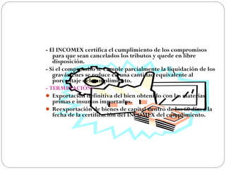 - El INCOMEX certifica el cumplimiento de los compromisos
   para que sean cancelados los tributos y quede en libre
   disposición.
- Si el compromiso se cumple parcialmente la liquidación de los
   gravámenes se reduce en una cantidad equivalente al
   porcentaje del cumplimiento.
- TERMINACIÓN:
 Exportación definitiva del bien obtenido con las materias
   primas e insumos importados.
 Reexportación de bienes de capital dentro de los 60 días a la
   fecha de la certificación del INCOMEX del cumplimiento.
 