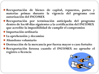 Reexportación de bienes de capital, repuestos, partes y
  materias primas durante la vigencia del programa con
  autorización del INCOMEX
 Reexportación por terminación anticipada del programa
  dentro de los 60 días siguientes a la certificación del INCOMEX
  que acredite la imposibilidad de cumplir el compromiso
 Importación ordinaria
 La aprehensión y decomiso
 Abandono voluntario
 Destrucción de la mercancía por fuerza mayor o caso fortuito
 Reexportación forzosa cuando el INCOMEX no apruebe el
  registro o licencia
 