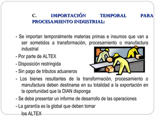 C.    IMPORTACIÓN      TEMPORAL                        PARA
        PROCESAMIENTO INDUSTRIAL:

- Se importan temporalmente materias primas e insumos que van a
   ser sometidos a transformación, procesamiento o manufactura
   industrial
- Por parte de ALTEX
- Disposición restringida
- Sin pago de tributos aduaneros
- Los bienes resultantes de la transformación, procesamiento o
   manufactura deben destinarse en su totalidad a la exportación en
   la oportunidad que la DIAN disponga
- Se debe presentar un informe de desarrollo de las operaciones
- La garantía es la global que deben tomar
   los ALTEX
 