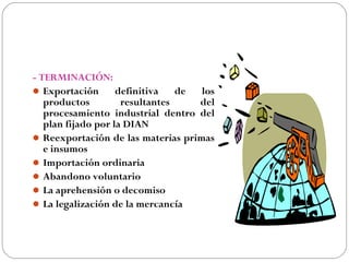 - TERMINACIÓN:
 Exportación       definitiva   de los
   productos         resultantes    del
   procesamiento industrial dentro del
   plan fijado por la DIAN
 Reexportación de las materias primas
   e insumos
 Importación ordinaria
 Abandono voluntario
 La aprehensión o decomiso
 La legalización de la mercancía
 