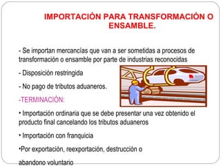 IMPORTACIÓN PARA TRANSFORMACIÓN O
                      ENSAMBLE.


- Se importan mercancías que van a ser sometidas a procesos de
transformación o ensamble por parte de industrias reconocidas
- Disposición restringida
- No pago de tributos aduaneros.
-TERMINACIÓN:
• Importación ordinaria que se debe presentar una vez obtenido el
producto final cancelando los tributos aduaneros
• Importación con franquicia
•Por exportación, reexportación, destrucción o
abandono voluntario
 