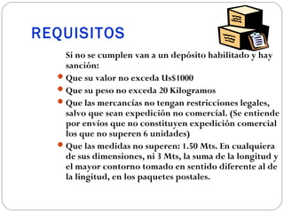 REQUISITOS
    Si no se cumplen van a un depósito habilitado y hay
    sanción:
   Que su valor no exceda Us$1000
   Que su peso no exceda 20 Kilogramos
   Que las mercancías no tengan restricciones legales,
    salvo que sean expedición no comercial. (Se entiende
    por envíos que no constituyen expedición comercial
    los que no superen 6 unidades)
   Que las medidas no superen: 1.50 Mts. En cualquiera
    de sus dimensiones, ni 3 Mts, la suma de la longitud y
    el mayor contorno tomado en sentido diferente al de
    la lingitud, en los paquetes postales.
 