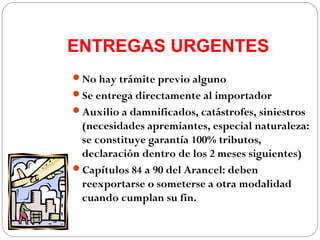 ENTREGAS URGENTES
No hay trámite previo alguno
Se entrega directamente al importador
Auxilio a damnificados, catástrofes, siniestros
 (necesidades apremiantes, especial naturaleza:
 se constituye garantía 100% tributos,
 declaración dentro de los 2 meses siguientes)
Capítulos 84 a 90 del Arancel: deben
 reexportarse o someterse a otra modalidad
 cuando cumplan su fin.
 