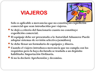 VIAJEROS
  Solo es aplicable a mercancías que no constituyan expedición
  comercial que sean introducidas por viajeros.
 Se dejó a criterio del funcionario cuanto no constituye
  expedición comercial.
 El equipaje debe ser presentado a la Autoridad Aduanera: Puede
  adoptar sistemas de revisión selectiva (semáforo)
 Se debe llenar un formulario de equipajes y dinero.
 Cuando el viajero introduzca mercancía que no cumpla con los
  requisitos pero la haya declarado se traslada a un depósito
  habilitado: Importación Ordinaria.
 Si no la declaró: Aprehensión y decomiso.
 