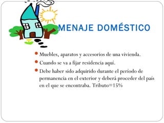 MENAJE DOMÉSTICO

Muebles, aparatos y accesorios de una vivienda.
Cuando se va a fijar residencia aquí.
Debe haber sido adquirido durante el período de
  permanencia en el exterior y deberá proceder del país
  en el que se encontraba. Tributo=15%
 