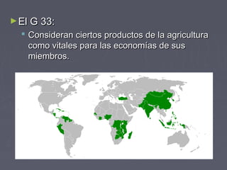 ►El G 33:El G 33:
 Consideran ciertos productos de la agriculturaConsideran ciertos productos de la agricultura
como vitales para las economías de suscomo vitales para las economías de sus
miembros.miembros.
 