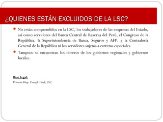  No están comprendidos en la LSC, los trabajadores de las empresas del Estado,
así como servidores del Banco Central de Reserva del Perú, el Congreso de la
República, la Superintendencia de Banca, Seguros y AFP, y la Contraloría
General de la República ni los servidores sujetos a carreras especiales.
 Tampoco se encuentran los obreros de los gobiernos regionales y gobiernos
locales.
Base Legal:Base Legal:
Primera Disp. Compl. Final, LSC.
¿QUIENES ESTÁN EXCLUIDOS DE LA LSC?¿QUIENES ESTÁN EXCLUIDOS DE LA LSC?
 