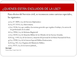 Para efectos del Servicio civil, se reconocen como carreras especiales,
las siguientes:
a) Ley Nº 28091, Ley del Servicio Diplomático
b) Ley Nº 23733, Ley Universitaria.
c) Ley 23536, Ley que establece las normas generales que regulan el trabajo y la carrera de
los profesionales de la salud.
d) Ley 29944, Ley de Reforma Magisterial
e) Ley 28359, Ley de Situación Militar de los Oficiales de las Fuerzas Armadas.
f) D.Leg. 1149, Ley de la Carrera y situación del personal de la Policía Nacional del Perú.
g) Ley 29709, Ley de la Carrera Especial Pública Penitenciaria.
h) D.Leg. 052, Ley Orgánica del Ministerio Público.
i) Ley 29277, Ley de la Carrera Judicial.
Base Legal:Base Legal:
Primera Disp. Compl. Final, LSC.
¿QUIENES ESTÁN EXCLUIDOS DE LA LSC?¿QUIENES ESTÁN EXCLUIDOS DE LA LSC?
 